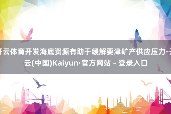 开云体育开发海底资源有助于缓解要津矿产供应压力-开云(中国)Kaiyun·官方网站 - 登录入口