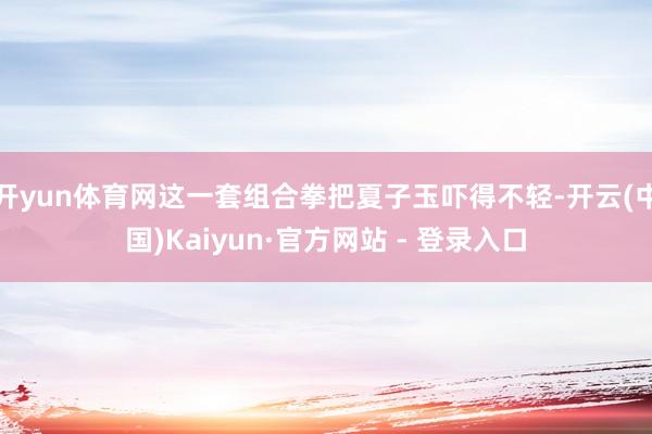开yun体育网这一套组合拳把夏子玉吓得不轻-开云(中国)Kaiyun·官方网站 - 登录入口