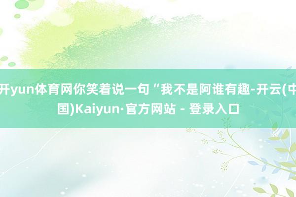 开yun体育网你笑着说一句“我不是阿谁有趣-开云(中国)Kaiyun·官方网站 - 登录入口