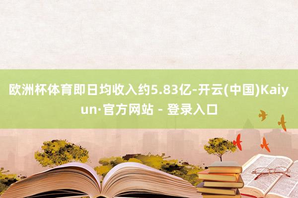 欧洲杯体育即日均收入约5.83亿-开云(中国)Kaiyun·官方网站 - 登录入口