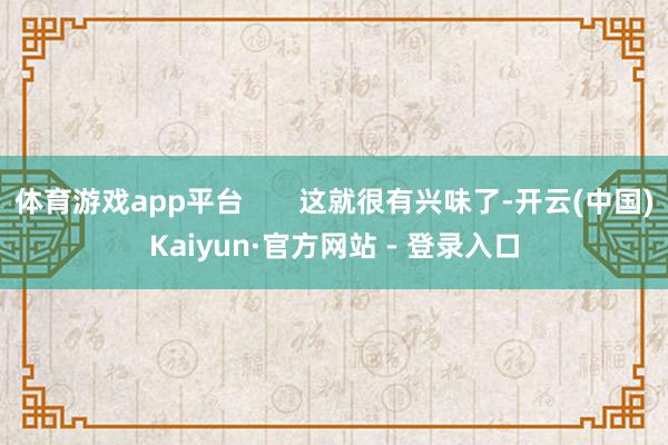 体育游戏app平台       这就很有兴味了-开云(中国)Kaiyun·官方网站 - 登录入口