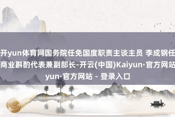 开yun体育网国务院任免国度职责主谈主员 李成钢任商务部海外商业斟酌代表兼副部长-开云(中国)Kaiyun·官方网站 - 登录入口