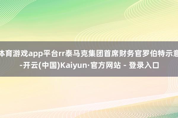 体育游戏app平台rr泰马克集团首席财务官罗伯特示意-开云(中国)Kaiyun·官方网站 - 登录入口