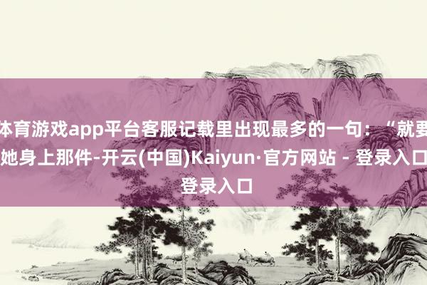 体育游戏app平台客服记载里出现最多的一句：“就要她身上那件-开云(中国)Kaiyun·官方网站 - 登录入口