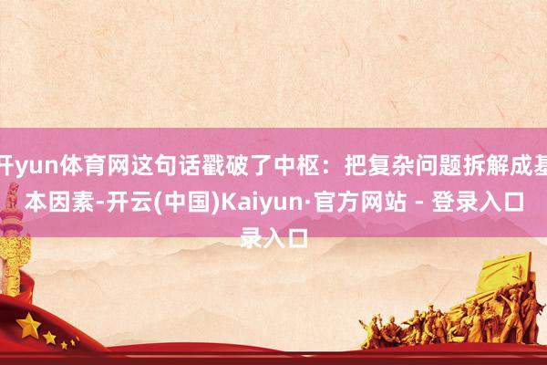 开yun体育网这句话戳破了中枢:把复杂问题拆解成基本因素-开云(中国)Kaiyun·官方网站 - 登录入口