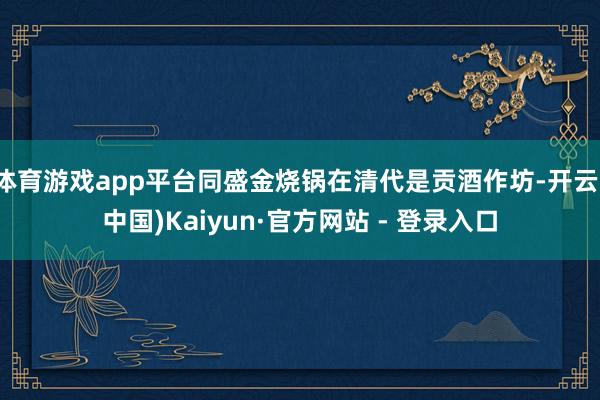 体育游戏app平台同盛金烧锅在清代是贡酒作坊-开云(中国)Kaiyun·官方网站 - 登录入口