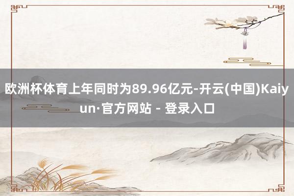 欧洲杯体育上年同时为89.96亿元-开云(中国)Kaiyun·官方网站 - 登录入口