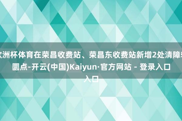 欧洲杯体育在荣昌收费站、荣昌东收费站新增2处清障转圜点-开云(中国)Kaiyun·官方网站 - 登录入口