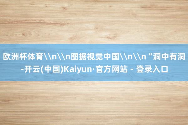 欧洲杯体育\n\n图据视觉中国\n\n“洞中有洞-开云(中国)Kaiyun·官方网站 - 登录入口