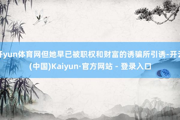 开yun体育网但她早已被职权和财富的诱骗所引诱-开云(中国)Kaiyun·官方网站 - 登录入口