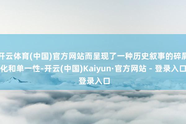 开云体育(中国)官方网站而呈现了一种历史叙事的碎屑化和单一性-开云(中国)Kaiyun·官方网站 - 登录入口