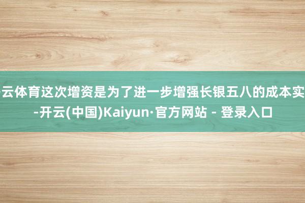 开云体育这次增资是为了进一步增强长银五八的成本实力-开云(中国)Kaiyun·官方网站 - 登录入口