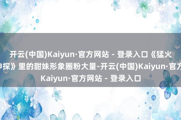 开云(中国)Kaiyun·官方网站 - 登录入口《猛火洪志3》《读心神探》里的甜妹形象圈粉大量-开云(中国)Kaiyun·官方网站 - 登录入口