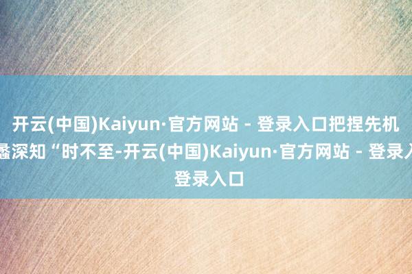 开云(中国)Kaiyun·官方网站 - 登录入口把捏先机范蠡深知“时不至-开云(中国)Kaiyun·官方网站 - 登录入口