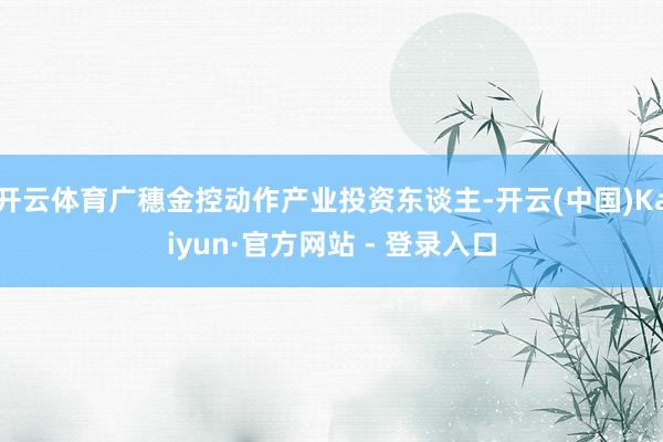 开云体育广穗金控动作产业投资东谈主-开云(中国)Kaiyun·官方网站 - 登录入口
