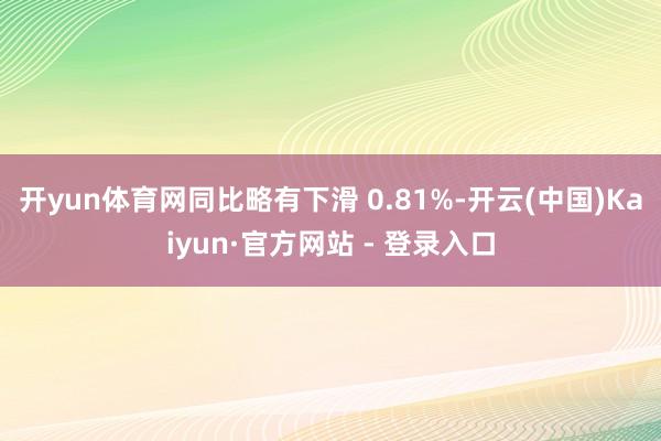 开yun体育网同比略有下滑 0.81%-开云(中国)Kaiyun·官方网站 - 登录入口