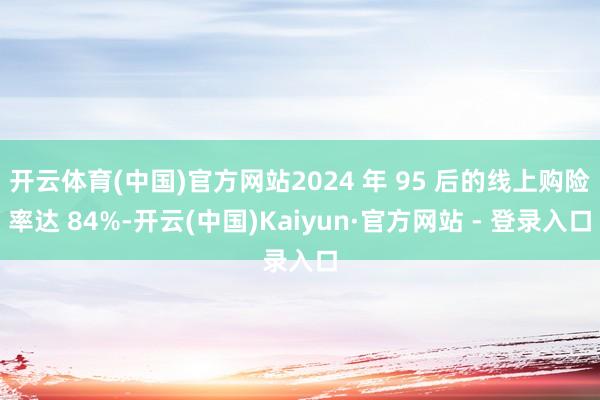 开云体育(中国)官方网站2024 年 95 后的线上购险率达 84%-开云(中国)Kaiyun·官方网站 - 登录入口