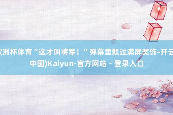 欧洲杯体育“这才叫将军！”弹幕里飘过满屏奖饰-开云(中国)Kaiyun·官方网站 - 登录入口