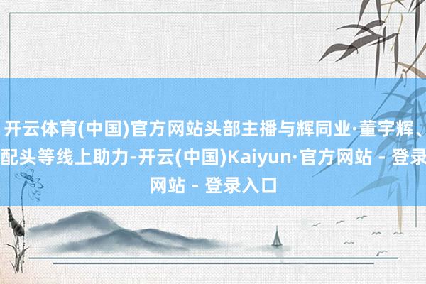 开云体育(中国)官方网站头部主播与辉同业·董宇辉、广东配头等线上助力-开云(中国)Kaiyun·官方网站 - 登录入口