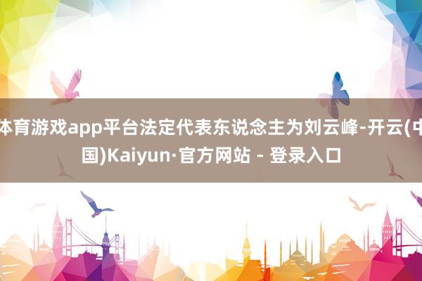 体育游戏app平台法定代表东说念主为刘云峰-开云(中国)Kaiyun·官方网站 - 登录入口
