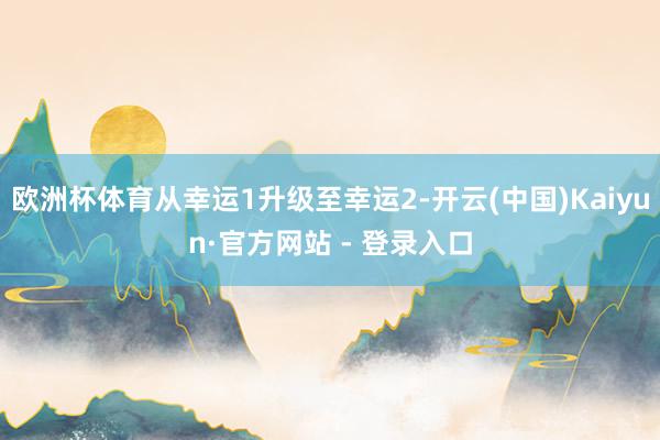 欧洲杯体育从幸运1升级至幸运2-开云(中国)Kaiyun·官方网站 - 登录入口