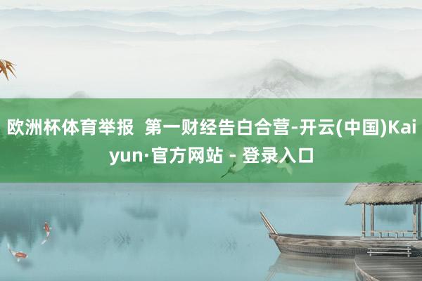 欧洲杯体育举报  第一财经告白合营-开云(中国)Kaiyun·官方网站 - 登录入口
