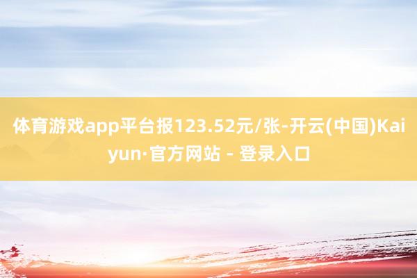 体育游戏app平台报123.52元/张-开云(中国)Kaiyun·官方网站 - 登录入口