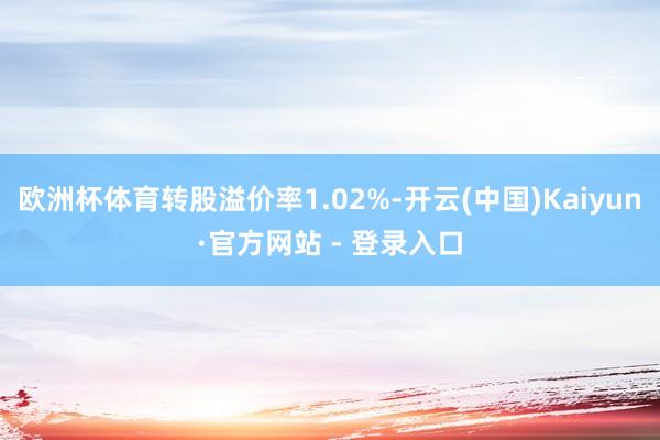 欧洲杯体育转股溢价率1.02%-开云(中国)Kaiyun·官方网站 - 登录入口