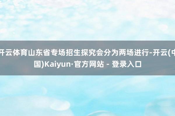 开云体育山东省专场招生探究会分为两场进行-开云(中国)Kaiyun·官方网站 - 登录入口