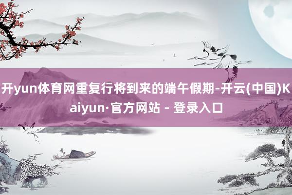 开yun体育网重复行将到来的端午假期-开云(中国)Kaiyun·官方网站 - 登录入口