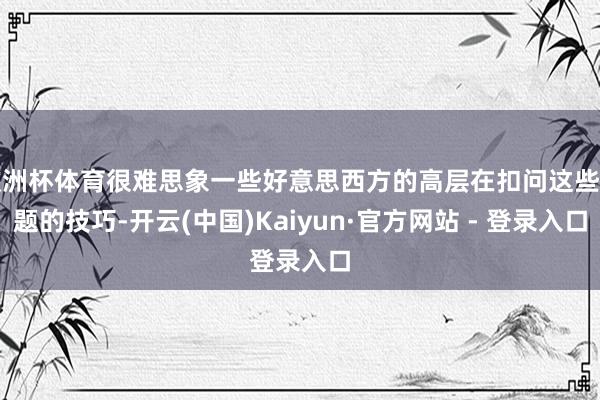 欧洲杯体育很难思象一些好意思西方的高层在扣问这些话题的技巧-开云(中国)Kaiyun·官方网站 - 登录入口