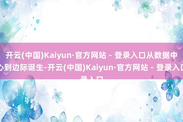 开云(中国)Kaiyun·官方网站 - 登录入口从数据中心到边际诞生-开云(中国)Kaiyun·官方网站 - 登录入口