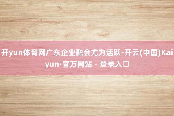 开yun体育网广东企业融会尤为活跃-开云(中国)Kaiyun·官方网站 - 登录入口
