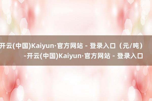 开云(中国)Kaiyun·官方网站 - 登录入口(元/吨) -开云(中国)Kaiyun·官方网站 - 登录入口