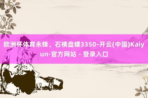 欧洲杯体育永锋、石横盘螺3350-开云(中国)Kaiyun·官方网站 - 登录入口