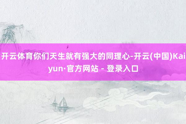 开云体育你们天生就有强大的同理心-开云(中国)Kaiyun·官方网站 - 登录入口