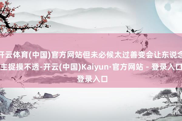 开云体育(中国)官方网站但未必候太过善变会让东说念主捉摸不透-开云(中国)Kaiyun·官方网站 - 登录入口