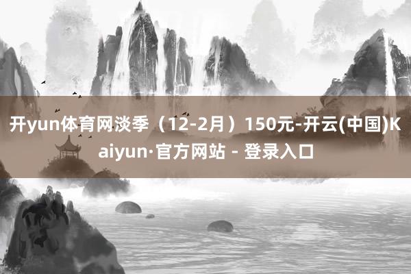 开yun体育网淡季（12-2月）150元-开云(中国)Kaiyun·官方网站 - 登录入口