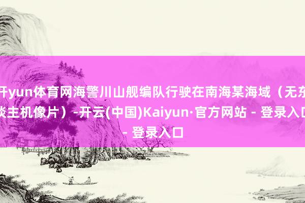 开yun体育网海警川山舰编队行驶在南海某海域（无东谈主机像片）-开云(中国)Kaiyun·官方网站 - 登录入口