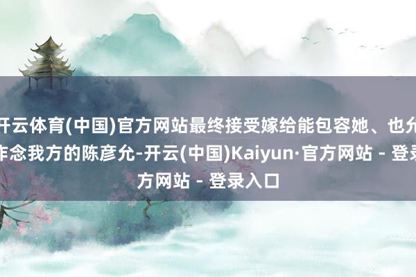 开云体育(中国)官方网站最终接受嫁给能包容她、也允许她作念我方的陈彦允-开云(中国)Kaiyun·官方网站 - 登录入口
