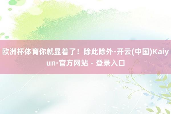 欧洲杯体育你就显着了！除此除外-开云(中国)Kaiyun·官方网站 - 登录入口