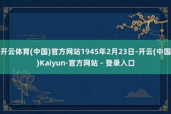 开云体育(中国)官方网站1945年2月23日-开云(中国)Kaiyun·官方网站 - 登录入口