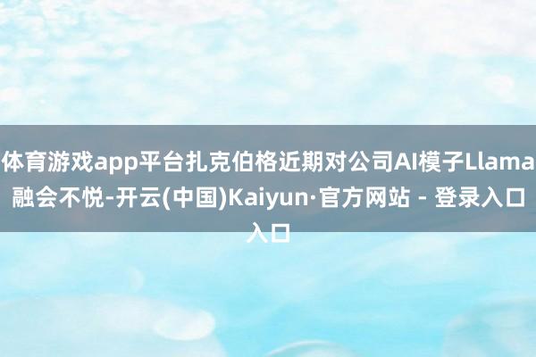 体育游戏app平台扎克伯格近期对公司AI模子Llama融会不悦-开云(中国)Kaiyun·官方网站 - 登录入口