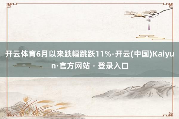 开云体育6月以来跌幅跳跃11%-开云(中国)Kaiyun·官方网站 - 登录入口