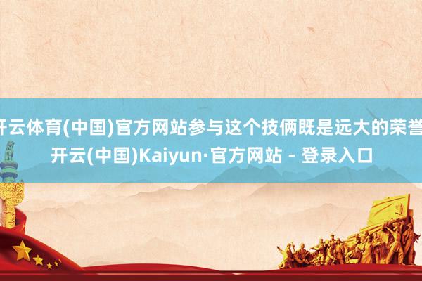 开云体育(中国)官方网站参与这个技俩既是远大的荣誉-开云(中国)Kaiyun·官方网站 - 登录入口