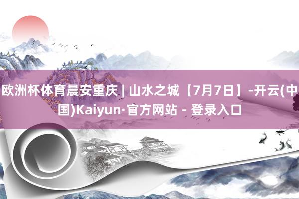 欧洲杯体育晨安重庆 | 山水之城【7月7日】-开云(中国)Kaiyun·官方网站 - 登录入口