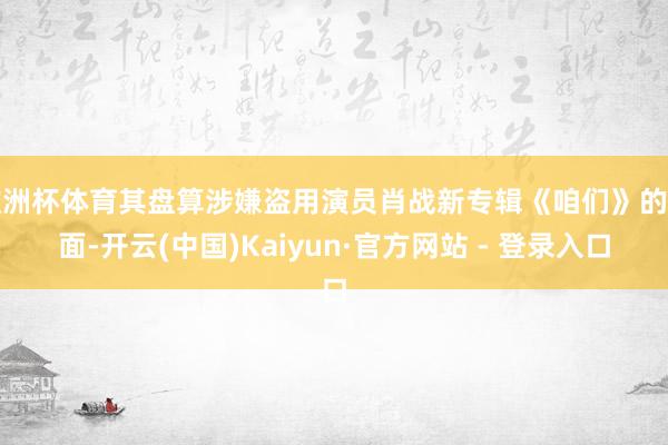 欧洲杯体育其盘算涉嫌盗用演员肖战新专辑《咱们》的封面-开云(中国)Kaiyun·官方网站 - 登录入口