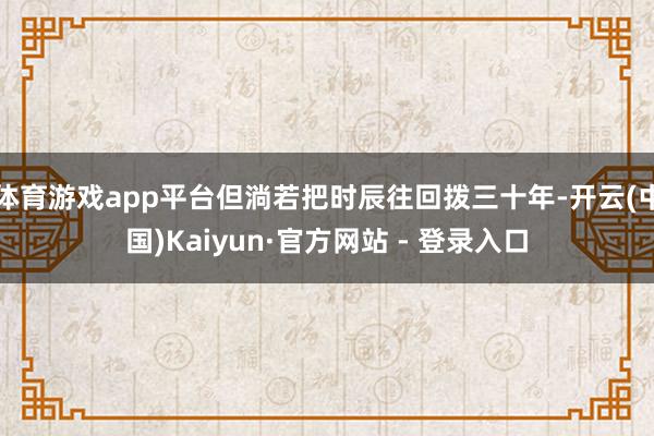 体育游戏app平台但淌若把时辰往回拨三十年-开云(中国)Kaiyun·官方网站 - 登录入口