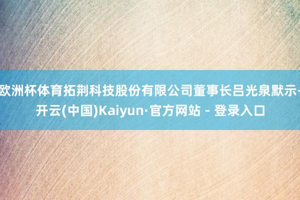 欧洲杯体育　　拓荆科技股份有限公司董事长吕光泉默示-开云(中国)Kaiyun·官方网站 - 登录入口