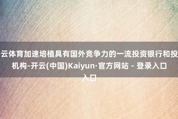 开云体育加速培植具有国外竞争力的一流投资银行和投资机构-开云(中国)Kaiyun·官方网站 - 登录入口